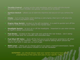  Throttle ControlThrottle Control – located on the right handlebar and is used with the thumb.– located on the right handlebar and is used with the thumb.
Remember too much throttle, too quickly, can lead to an accident.Remember too much throttle, too quickly, can lead to an accident.
 Ignition SwitchIgnition Switch – allows you to start the machine and secure it if you remove the– allows you to start the machine and secure it if you remove the
key.key.
 ChokeChoke – turn on the choke when starting a cold engine, then turn it off when the– turn on the choke when starting a cold engine, then turn it off when the
engine is warm and before riding.engine is warm and before riding.
 Engine Stop SwitchEngine Stop Switch –located on the left handlebar, it is used to quickly turn off the–located on the left handlebar, it is used to quickly turn off the
machine without taking your hands of the handle bars.machine without taking your hands of the handle bars.
 Headlight SwitchHeadlight Switch – to turn on or off the headlights. Important to use when driving– to turn on or off the headlights. Important to use when driving
at night or darker environments.at night or darker environments.
 Foot BrakeFoot Brake – located on the right side and controls the rear brakes. Use it along– located on the right side and controls the rear brakes. Use it along
with the brake lever for a smooth and controlled stop.with the brake lever for a smooth and controlled stop.
 Fuel Shut Off ValveFuel Shut Off Valve – shuts off the fuel source and should be switched to off when– shuts off the fuel source and should be switched to off when
you’re not using the machine. There is also a reserve setting which utilizes theyou’re not using the machine. There is also a reserve setting which utilizes the
reserve fuel tank in case you run out of gas.reserve fuel tank in case you run out of gas.
 Shift LeverShift Lever – allows you to change gears if you have a manual transmission. Some– allows you to change gears if you have a manual transmission. Some
vehicles also have shift buttons located on the left handlebar.vehicles also have shift buttons located on the left handlebar.
REMEMBER…you should always read your owners manual to have a fullREMEMBER…you should always read your owners manual to have a full
understanding of the parts and uses of your specific vehicle.understanding of the parts and uses of your specific vehicle.
 