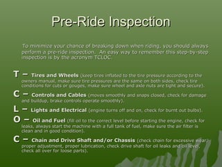 Pre-Ride InspectionPre-Ride Inspection
To minimize your chance of breaking down when riding, you should alwaysTo minimize your chance of breaking down when riding, you should always
perform a pre-ride inspection. An easy way to remember this step-by-stepperform a pre-ride inspection. An easy way to remember this step-by-step
inspection is by the acronym TCLOC.inspection is by the acronym TCLOC.
T –T – Tires and WheelsTires and Wheels (keep tires inflated to the tire pressure according to the(keep tires inflated to the tire pressure according to the
owners manual, make sure tire pressures are the same on both sides, check tireowners manual, make sure tire pressures are the same on both sides, check tire
conditions for cuts or gouges, make sure wheel and axle nuts are tight and secure).conditions for cuts or gouges, make sure wheel and axle nuts are tight and secure).
C –C – Controls and CablesControls and Cables (moves smoothly and snaps closed, check for damage(moves smoothly and snaps closed, check for damage
and buildup, brake controls operate smoothly).and buildup, brake controls operate smoothly).
L –L – Lights and ElectricalLights and Electrical (engine turns off and on, check for burnt out bulbs).(engine turns off and on, check for burnt out bulbs).
O –O – Oil and FuelOil and Fuel (fill oil to the correct level before starting the engine, check for(fill oil to the correct level before starting the engine, check for
leaks, always start the machine with a full tank of fuel, make sure the air filter isleaks, always start the machine with a full tank of fuel, make sure the air filter is
clean and in good condition).clean and in good condition).
C –C – Chain and Drive Shaft and/or ChassisChain and Drive Shaft and/or Chassis (check chain for excessive wear,(check chain for excessive wear,
proper adjustment, proper lubrication, check drive shaft for oil leaks and oil level,proper adjustment, proper lubrication, check drive shaft for oil leaks and oil level,
check all over for loose parts).check all over for loose parts).
 