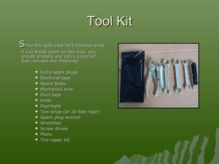 Tool KitTool Kit
SSince the auto club isn’t minutes awayince the auto club isn’t minutes away
if you break down on the trail, youif you break down on the trail, you
should prepare and carry a tool kitshould prepare and carry a tool kit
that includes the following:that includes the following:
 Extra spark plugsExtra spark plugs
 Electrical tapeElectrical tape
 Spare bulbsSpare bulbs
 Mechanics wireMechanics wire
 Duct tapeDuct tape
 KnifeKnife
 FlashlightFlashlight
 Tow strap (or 10 foot rope)Tow strap (or 10 foot rope)
 Spark plug wrenchSpark plug wrench
 WrenchesWrenches
 Screw drivesScrew drives
 PliersPliers
 Tire repair kitTire repair kit
 