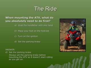 The RideThe Ride
When mounting the ATV, what doWhen mounting the ATV, what do
you absolutely need to do first?you absolutely need to do first?
a) Grab the handlebar with one handa) Grab the handlebar with one hand
b) Place your foot on the footrestb) Place your foot on the footrest
c) Turn on the ignitionc) Turn on the ignition
d) Set the parking braked) Set the parking brake
ANSWER:ANSWER:
d) Set the parking braked) Set the parking brake
Always set the parking brake beforeAlways set the parking brake before
mounting the ATV so it doesn’t start rollingmounting the ATV so it doesn’t start rolling
as you get on.as you get on.
 
