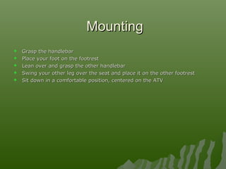  Grasp the handlebarGrasp the handlebar
 Place your foot on the footrestPlace your foot on the footrest
 Lean over and grasp the other handlebarLean over and grasp the other handlebar
 Swing your other leg over the seat and place it on the other footrestSwing your other leg over the seat and place it on the other footrest
 Sit down in a comfortable position, centered on the ATVSit down in a comfortable position, centered on the ATV
MountingMounting
 