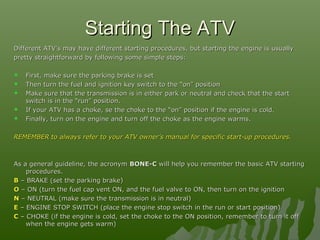 Starting The ATVStarting The ATV
Different ATV’s may have different starting procedures, but starting the engine is usuallyDifferent ATV’s may have different starting procedures, but starting the engine is usually
pretty straightforward by following some simple steps:pretty straightforward by following some simple steps:
 First, make sure the parking brake is setFirst, make sure the parking brake is set
 Then turn the fuel and ignition key switch to the “on” positionThen turn the fuel and ignition key switch to the “on” position
 Make sure that the transmission is in either park or neutral and check that the startMake sure that the transmission is in either park or neutral and check that the start
switch is in the “run” position.switch is in the “run” position.
 If your ATV has a choke, se the choke to the “on” position if the engine is cold.If your ATV has a choke, se the choke to the “on” position if the engine is cold.
 Finally, turn on the engine and turn off the choke as the engine warms.Finally, turn on the engine and turn off the choke as the engine warms.
REMEMBER to always refer to your ATV owner’s manual for specific start-up procedures.REMEMBER to always refer to your ATV owner’s manual for specific start-up procedures.
As a general guideline, the acronymAs a general guideline, the acronym BONE-CBONE-C will help you remember the basic ATV startingwill help you remember the basic ATV starting
procedures.procedures.
BB – BRAKE (set the parking brake)– BRAKE (set the parking brake)
OO – ON (turn the fuel cap vent ON, and the fuel valve to ON, then turn on the ignition– ON (turn the fuel cap vent ON, and the fuel valve to ON, then turn on the ignition
NN – NEUTRAL (make sure the transmission is in neutral)– NEUTRAL (make sure the transmission is in neutral)
EE – ENGINE STOP SWITCH (place the engine stop switch in the run or start position)– ENGINE STOP SWITCH (place the engine stop switch in the run or start position)
CC – CHOKE (if the engine is cold, set the choke to the ON position, remember to turn it off– CHOKE (if the engine is cold, set the choke to the ON position, remember to turn it off
when the engine gets warm)when the engine gets warm)
 