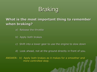 BrakingBraking
What is the most important thing to rememberWhat is the most important thing to remember
when braking?when braking?
a) Release the throttlea) Release the throttle
b) Apply both brakesb) Apply both brakes
c) Shift into a lower gear to use the engine to slow downc) Shift into a lower gear to use the engine to slow down
d) Look ahead, not at the ground directly in front of you.d) Look ahead, not at the ground directly in front of you.
ANSWER: b) Apply both brakes as it makes for a smoother andANSWER: b) Apply both brakes as it makes for a smoother and
more controlled stop.more controlled stop.
 
