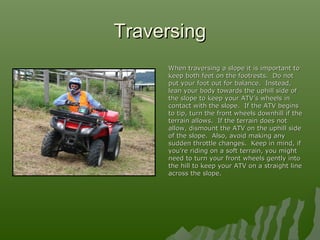 TraversingTraversing
When traversing a slope it is important toWhen traversing a slope it is important to
keep both feet on the footrests. Do notkeep both feet on the footrests. Do not
put your foot out for balance. Instead,put your foot out for balance. Instead,
lean your body towards the uphill side oflean your body towards the uphill side of
the slope to keep your ATV’s wheels inthe slope to keep your ATV’s wheels in
contact with the slope. If the ATV beginscontact with the slope. If the ATV begins
to tip, turn the front wheels downhill if theto tip, turn the front wheels downhill if the
terrain allows. If the terrain does notterrain allows. If the terrain does not
allow, dismount the ATV on the uphill sideallow, dismount the ATV on the uphill side
of the slope. Also, avoid making anyof the slope. Also, avoid making any
sudden throttle changes. Keep in mind, ifsudden throttle changes. Keep in mind, if
you’re riding on a soft terrain, you mightyou’re riding on a soft terrain, you might
need to turn your front wheels gently intoneed to turn your front wheels gently into
the hill to keep your ATV on a straight linethe hill to keep your ATV on a straight line
across the slope.across the slope.
 