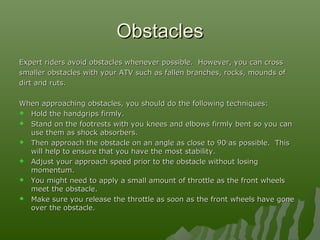 ObstaclesObstacles
Expert riders avoid obstacles whenever possible. However, you can crossExpert riders avoid obstacles whenever possible. However, you can cross
smaller obstacles with your ATV such as fallen branches, rocks, mounds ofsmaller obstacles with your ATV such as fallen branches, rocks, mounds of
dirt and ruts.dirt and ruts.
When approaching obstacles, you should do the following techniques:When approaching obstacles, you should do the following techniques:
 Hold the handgrips firmly.Hold the handgrips firmly.
 Stand on the footrests with you knees and elbows firmly bent so you canStand on the footrests with you knees and elbows firmly bent so you can
use them as shock absorbers.use them as shock absorbers.
 Then approach the obstacle on an angle as close to 90Then approach the obstacle on an angle as close to 90oo
as possible. Thisas possible. This
will help to ensure that you have the most stability.will help to ensure that you have the most stability.
 Adjust your approach speed prior to the obstacle without losingAdjust your approach speed prior to the obstacle without losing
momentum.momentum.
 You might need to apply a small amount of throttle as the front wheelsYou might need to apply a small amount of throttle as the front wheels
meet the obstacle.meet the obstacle.
 Make sure you release the throttle as soon as the front wheels have goneMake sure you release the throttle as soon as the front wheels have gone
over the obstacle.over the obstacle.
 