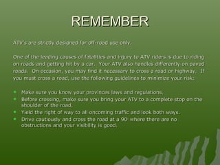 REMEMBERREMEMBER
ATV’s are strictly designed for off-road use only.ATV’s are strictly designed for off-road use only.
One of the leading causes of fatalities and injury to ATV riders is due to ridingOne of the leading causes of fatalities and injury to ATV riders is due to riding
on roads and getting hit by a car. Your ATV also handles differently on pavedon roads and getting hit by a car. Your ATV also handles differently on paved
roads. On occasion, you may find it necessary to cross a road or highway. Ifroads. On occasion, you may find it necessary to cross a road or highway. If
you must cross a road, use the following guidelines to minimize your risk:you must cross a road, use the following guidelines to minimize your risk:
 Make sure you know your provinces laws and regulations.Make sure you know your provinces laws and regulations.
 Before crossing, make sure you bring your ATV to a complete stop on theBefore crossing, make sure you bring your ATV to a complete stop on the
shoulder of the road.shoulder of the road.
 Yield the right of way to all oncoming traffic and look both ways.Yield the right of way to all oncoming traffic and look both ways.
 Drive cautiously and cross the road at a 90Drive cautiously and cross the road at a 90oo
where there are nowhere there are no
obstructions and your visibility is good.obstructions and your visibility is good.
 
