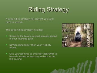 Riding StrategyRiding Strategy
A good riding strategy will prevent you fromA good riding strategy will prevent you from
have to swerve.have to swerve.
This good riding strategy includes:This good riding strategy includes:
 Scanning the terrain several seconds aheadScanning the terrain several seconds ahead
of your intended path.of your intended path.
 NEVER riding faster than your visibilityNEVER riding faster than your visibility
allows.allows.
 Give yourself time to smoothly RESPOND toGive yourself time to smoothly RESPOND to
hazards instead of reacting to them at thehazards instead of reacting to them at the
last second.last second.
 