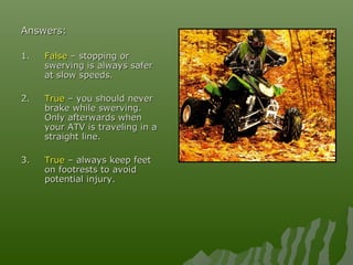 Answers:Answers:
1.1. FalseFalse – stopping or– stopping or
swerving is always saferswerving is always safer
at slow speeds.at slow speeds.
2.2. TrueTrue – you should never– you should never
brake while swerving.brake while swerving.
Only afterwards whenOnly afterwards when
your ATV is traveling in ayour ATV is traveling in a
straight line.straight line.
3.3. TrueTrue – always keep feet– always keep feet
on footrests to avoidon footrests to avoid
potential injury.potential injury.
 