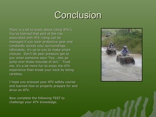 ConclusionConclusion
There is a lot to know about riding ATV’s.There is a lot to know about riding ATV’s.
You’ve learned that part of the riskYou’ve learned that part of the risk
associated with ATV riding can beassociated with ATV riding can be
managed if you wear protective gear andmanaged if you wear protective gear and
constantly survey your surroundings.constantly survey your surroundings.
Ultimately, it’s up to you to make smartUltimately, it’s up to you to make smart
choices. Don’t let peer pressure get tochoices. Don’t let peer pressure get to
you when someone says “hey...lets goyou when someone says “hey...lets go
jump over those mounds of dirt.” Trustjump over those mounds of dirt.” Trust
me, it’s a lot more fun to enjoy the ATVme, it’s a lot more fun to enjoy the ATV
experience than break your neck by beingexperience than break your neck by being
careless.careless.
I hope you enjoyed your ATV safety courseI hope you enjoyed your ATV safety course
and learned how to properly prepare for andand learned how to properly prepare for and
drive an ATV.drive an ATV.
Now complete the following TEST toNow complete the following TEST to
challenge your ATV knowledge.challenge your ATV knowledge.
 