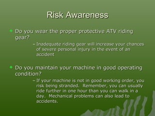 Risk AwarenessRisk Awareness
 Do you wear the proper protective ATV ridingDo you wear the proper protective ATV riding
gear?gear?
– Inadequate riding gear will increase your chancesInadequate riding gear will increase your chances
of severe personal injury in the event of anof severe personal injury in the event of an
accidentaccident
 Do you maintain your machine in good operatingDo you maintain your machine in good operating
condition?condition?
– If your machine is not in good working order, youIf your machine is not in good working order, you
risk being stranded. Remember, you can usuallyrisk being stranded. Remember, you can usually
ride further in one hour than you can walk in aride further in one hour than you can walk in a
day. Mechanical problems can also lead today. Mechanical problems can also lead to
accidents.accidents.
 