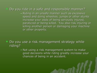  Do you ride in a safe and responsible manner?Do you ride in a safe and responsible manner?
– Riding in an unsafe manner such as excessiveRiding in an unsafe manner such as excessive
speed and doing wheelies, jumps or other stuntsspeed and doing wheelies, jumps or other stunts
increase your odds of being seriously injured,increase your odds of being seriously injured,
paralyzed or being killed. You also risk injuring orparalyzed or being killed. You also risk injuring or
killing another person or damaging your machinekilling another person or damaging your machine
or other property.or other property.
 Do you use a risk management strategy whileDo you use a risk management strategy while
riding?riding?
– Not using a risk management system to makeNot using a risk management system to make
good decisions while riding greatly increase yourgood decisions while riding greatly increase your
chances of being in an accident.chances of being in an accident.
 