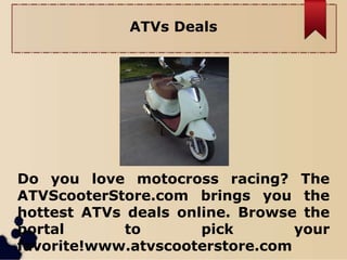 ATVs Deals
Do you love motocross racing? The
ATVScooterStore.com brings you the
hottest ATVs deals online. Browse the
portal to pick your
favorite!www.atvscooterstore.com
 