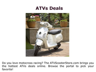 ATVs Deals
Do you love motocross racing? The ATVScooterStore.com brings you
the hottest ATVs deals online. Browse the portal to pick your
favorite!
 