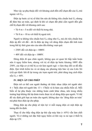 7
Như vậy sự phụ thuộc đối với khoảng cách đến chỗ chạm đất của Ub trái
ngược với Utx.
Điện áp bước có trị số khá lớn nên dù không tiêu chuẩn hoá Ub nhưng
để đảm bảo an toàn, qui định là khi có chạm đất phải cấm người đến gần
chỗ bị chạm đất với khoảng cách sau:
+ Từ 4 m ÷ 5 m đối với thiết bị trong nhà.
+ Từ 8 m ÷ 10 m với thiết bị ngoài trời.
Người ta không tiêu chuẩn hoá Ub cũng như Utx mà chỉ tiêu chuẩn hoá
điện áp đối với đất - đó là điện áp ứng với dòng điện chạm đất tính toán
trong bất kỳ thời gian nào của năm đều không vượt quá:
+ 250V đối với điện áp > 1000V.
+ 40V đối với điện áp < 1000V.
Dòng điện đi qua chân người, không qua cơ quan hô hấp tuần hoàn
nên ít nguy hiểm hơn, nhưng với trị số điện áp bước khoảng 100V đến
250V, các bắp cơ có thể bị co rút làm người ngã → làm thay đổi sơ đồ đấu
điện. Qui trình kiểm tra và sử dụng các phương tiện bảo vệ của Liên Xô
(cũ) qui định: khi đi lại trong các trạm ngoài trời, phải dùng ủng cách điện
nếu Ub > 40V.
IV. ĐIỆN ÁP CHO PHÉP
§iÖn trë c¬ thÓ con ng−êi th−êng rÊt kh¸c nhau (®iÖn trë ng−êi nhá:
4 ÷ 7kΩ; ®iÖn trë ng−êi lín: 13 ÷ 17kΩ) và là hàm của nhiều biến số. Mỗi
biến số lại phụ thuộc vào những hoàn cảnh khác nhau, nên trong nhiều
trường hợp không thể dự đoán trước được trị số dòng điện qua người. Vì thế
để xác định giới hạn an toàn cho người, không dựa vào "
dòng điện an toàn"
mà phải theo điện áp cho phép.
Dùng điện áp cho phép sẽ tiện lợi vì mỗi mạng điện có một điện áp
tương đối ổn định.
Thực tế cho thấy rằng điện áp thứ cấp máy hàn (< 65V) vẫn làm chết
người. Và ở những nơi đặc biệt nguy hiểm có khi xảy ra tai nạn ở thiết bị
điện áp 12V.
 