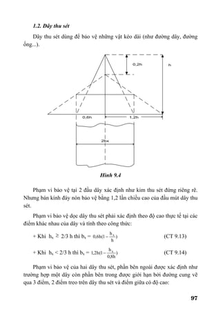 97
1.2. Dây thu sét
Dây thu sét dùng để bảo vệ những vật kéo dài (như đường dây, đường
ống...).
Hình 9.4
Phạm vi bảo vệ tại 2 đầu dây xác định như kim thu sét đứng riêng rẽ.
Nhưng bán kính đáy nón bảo vệ bằng 1,2 lần chiều cao của đầu mút dây thu
sét.
Phạm vi bảo vệ dọc dây thu sét phải xác định theo độ cao thực tế tại các
điểm khác nhau của dây và tính theo công thức:
+ Khi hx ≥ 2/3 h thì bx = )
h
h
1(h6,0 x
− (CT 9.13)
+ Khi hx < 2/3 h thì bx = )
h8,0
h
1(h2,1 x
− (CT 9.14)
Phạm vi bảo vệ của hai dây thu sét, phần bên ngoài được xác định như
trường hợp một dây còn phần bên trong được giới hạn bởi đường cung vẽ
qua 3 điểm, 2 điểm treo trên dây thu sét và điểm giữa có độ cao:
 