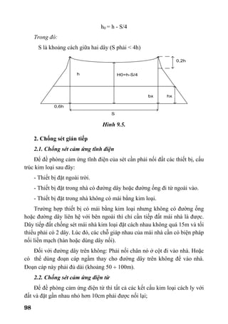 98
h0 = h - S/4
Trong đó:
S là khoảng cách giữa hai dây (S phải < 4h)
Hình 9.5.
2. Chống sét gián tiếp
2.1. Chống sét cảm ứng tĩnh điện
Để đề phòng cảm ứng tĩnh điện của sét cần phải nối đất các thiết bị, cấu
trúc kim loại sau đây:
- Thiết bị đặt ngoài trời.
- Thiết bị đặt trong nhà có đường dây hoặc đường ống đi từ ngoài vào.
- Thiết bị đặt trong nhà không có mái bằng kim loại.
Trường hợp thiết bị có mái bằng kim loại nhưng không có đường ống
hoặc đường dây liên hệ với bên ngoài thì chỉ cần tiếp đất mái nhà là được.
Dây tiếp đất chống sét mái nhà kim loại đặt cách nhau không quá 15m và tối
thiểu phải có 2 dây. Lúc đó, các chỗ giáp nhau của mái nhà cần có biện pháp
nối liền mạch (hàn hoặc dùng dây nối).
Đối với đường dây trên không: Phải nối chân nó ở cột đi vào nhà. Hoặc
có thể dùng đoạn cáp ngầm thay cho đường dây trên không để vào nhà.
Đoạn cáp này phải đủ dài (khoảng 50 ÷ 100m).
2.2. Chống sét cảm ứng điện từ
Để đề phòng cảm ứng điện từ thì tất cả các kết cấu kim loại cách ly với
đất và đặt gần nhau nhỏ hơn 10cm phải được nối lại;
 