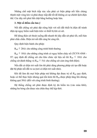 99
Những chổ mặt bích tiếp xúc xấu phải có biện pháp nối liền chúng
thành một vòng kín và phải được tiếp đất tốt để không có sự chênh lệch điện
thế. Các dây nối phải bắt chặt bằng bulông hoặc hàn.
3. Một số điểm cần lưu ý
Nối đất chống sét phải đặt riêng biệt với nối đất thiết bị điện để tránh
điện áp nguy hiểm xuất hiện trên vỏ thiết bị khi có sét.
Để dòng điện sét thoát xuống đất nhanh thì dây dẫn sét phải tốt, mối hàn
phải chắc chắn. Điện trở nối đất càng bé càng tốt.
Quy định hiện hành cho phép:
Rnđ ≤ 20Ω cho những công trình bình thường
Rnđ ≤ 10Ω cho những công trình có nguy hiểm cháy nổ (TCVN 4568 -
97: quy định để chống sét cho kho chứa vật liệu nổ thì Rnđ ≤ 10Ω cho
chống sét đánh thẳng và Rnđ ≤ 5Ω cho chống sét cảm ứng tĩnh điện).
Nếu đất có điện trở suất lớn thì phải dùng phương pháp cải tạo đất hoặc
đặt bộ phận nối đất ra xa (nơi có điện trở suất nhỏ).
Khi đã làm đủ mọi biện pháp mà không đạt được trị số Rnđ quy định,
hoặc có thể thực hiện nhưng quá tốn kém thì Rnđ được phép tăng lên nhưng
không quá 50Ω (đối với công trình bình thường).
Hệ thống chống sét phải được định kỳ đo kiểm tra (vào mùa khô),
những hư hỏng cần được sửa chữa thay thế kịp thời.
 