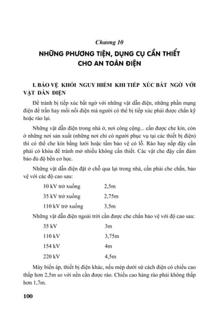100
Ch−¬ng 10
Nh÷ng ph−¬ng tiÖn, dông cô cÇn thiÕt
cho an toµn ®iÖn
I. BẢO VỆ KHỎI NGUY HIỂM KHI TIẾP XÚC BẤT NGỜ VỚI
VẬT DẪN ĐIỆN
Để tránh bị tiếp xúc bất ngờ với những vật dẫn điện, những phần mạng
điện để trần hay mối nối điện mà người có thể bị tiếp xúc phải được chắn kỹ
hoặc rào lại.
Những vật dẫn điện trong nhà ở, nơi công cộng... cần được che kín, còn
ở những nơi sản xuất (những nơi chỉ có người phục vụ tại các thiết bị điện)
thì có thể che kín bằng lưới hoặc tấm bảo vệ có lỗ. Rào hay nắp đậy cần
phải có khóa để tránh mở nhiều không cần thiết. Các vật che đậy cần đảm
bảo đủ độ bền cơ học.
Những vật dẫn điện đặt ở chỗ qua lại trong nhà, cần phải che chắn, bảo
vệ với các độ cao sau:
10 kV trở xuống 2,5m
35 kV trở xuống 2,75m
110 kV trở xuống 3,5m
Những vật dẫn điện ngoài trời cần được che chắn bảo vệ với độ cao sau:
35 kV 3m
110 kV 3,75m
154 kV 4m
220 kV 4,5m
Máy biến áp, thiết bị điện khác, nếu mép dưới sứ cách điện có chiều cao
thấp hơn 2,5m so với nền cần được rào. Chiều cao hàng rào phải không thấp
hơn 1,7m.
 