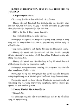 101
II. MỘT SỐ PHƯƠNG TIỆN, DỤNG CỤ CẦN THIẾT CHO AN
TOÀN ĐIỆN
1. Các phương tiện bảo vệ
Các phương tiện bảo vệ được chia thành các nhóm sau:
+ Phương tiện cách điện, tránh điện áp (bước, tiếp xúc, làm việc) gồm:
sào cách điện, kìm cách điện, dụng cụ có tay cầm cách điện, găng tay cách
điện, giày cách điện, ủng cách điện, đệm cách điện.
+ Thiết bị thử điện di động, kìm đo dòng điện.
+ Bảo vệ nối đất di động, rào chắn, biển báo.
Phương tiện bảo vệ tránh tác dụng của hồ quang, mảnh kim loại bị nung
nóng, các hư hỏng cơ học: kính bảo vệ, găng tay bằng vải bạt, dụng cụ
chống khí độc.
Trong phương tiện bảo vệ cách điện lại được chia làm 2 loại: chính và phụ.
+ Phương tiện bảo vệ cách điện chính có cách điện đảm bảo không bị
điện áp của thiết bị chọc thủng, có thể dùng chúng để chạm trực tiếp vào
những phần mang điện.
+ Phương tiện bảo vệ phụ: bản thân chúng không thể bảo vệ được mà
chỉ là phương tiện phụ vào phương tiện chính.
Phương tiện bảo vệ chính được làm bằng chất có đặc tính cách điện bền
vững hơn phương tiện bảo vệ phụ.
Phương tiện bảo vệ phải được giữ gìn theo quy tắc định sẵn. Trong các
trạm phân phối trong nhà, ở lối đi vào phải có chỗ dành riêng để thiết bị bảo vệ.
Phương tiện bảo vệ cần được kiểm tra đều đặn, thí nghiệm theo chu kỳ
với điện áp tăng cao, tương ứng với từng loại phương tiện bảo vệ được quy
định tại các Tiêu chuẩn Việt Nam.
2. Phương tiện cách điện, tránh điện áp
* Sào cách điện
Sào cách điện dùng trực tiếp để điều khiển dao cách ly, đặt nối đất di
động, thí nghiệm cao áp.
 