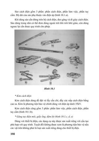 102
Sào cách điện gồm 3 phần: phần cách điện, phần làm việc, phần tay
cầm. Độ dài của sào phụ thuộc vào điện áp (hình 10.1.a).
Khi dùng sào cần đứng trên bệ cách điện, đeo găng và đi giày cách điện.
Sào dùng trong nhà có thể đem dùng ngoài trời khi trời khô giáo, còn dùng
ngược lại cần được quy trình cho phép.
Hình 10.1
* Kìm cách điện
Kìm cách điện dùng để đặt và lấy cầu chì, đẩy các nắp cách điện bằng
cao su. Kìm là phương tiện bảo vệ chính dùng với điện áp dưới 35kV.
Kìm cách điện cũng gồm 3 phần: phần làm việc, phần cách điện, phần
tay cầm (hình 10.1.b).
* Găng tay điện môi, giầy ống, đệm lót (hình 10.1.c, d, e)
Dùng với thiết bị điện, các dụng cụ này được sản xuất riêng với cấu tạo
phù hợp với quy trình. Tuyệt đối không được xem là phương tiện bảo vệ nếu
các vật trên không phải là loại sản xuất riêng dùng cho thiết bị điện.
đ)
d)
c)
b)a)
f) g)
h) i)
 