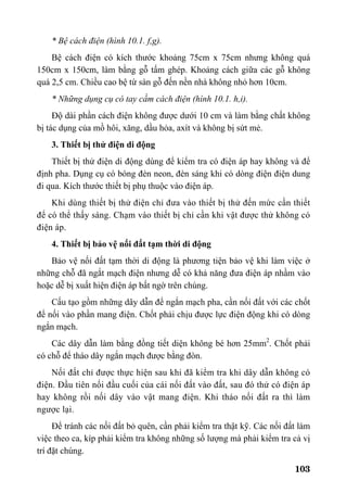 103
* Bệ cách điện (hình 10.1. f,g).
Bệ cách điện có kích thước khoảng 75cm x 75cm nhưng không quá
150cm x 150cm, làm bằng gỗ tấm ghép. Khoảng cách giữa các gỗ không
quá 2,5 cm. Chiều cao bệ từ sàn gỗ đến nền nhà không nhỏ hơn 10cm.
* Những dụng cụ có tay cầm cách điện (hình 10.1. h,i).
Độ dài phần cách điện không được dưới 10 cm và làm bằng chất không
bị tác dụng của mồ hôi, xăng, dầu hỏa, axít và không bị sứt mẻ.
3. Thiết bị thử điện di động
Thiết bị thử điện di động dùng để kiểm tra có điện áp hay không và để
định pha. Dụng cụ có bóng đèn neon, đèn sáng khi có dòng điện điện dung
đi qua. Kích thước thiết bị phụ thuộc vào điện áp.
Khi dùng thiết bị thử điện chỉ đưa vào thiết bị thử đến mức cần thiết
để có thể thấy sáng. Chạm vào thiết bị chỉ cần khi vật được thử không có
điện áp.
4. Thiết bị bảo vệ nối đất tạm thời di động
Bảo vệ nối đất tạm thời di động là phương tiện bảo vệ khi làm việc ở
những chỗ đã ngắt mạch điện nhưng dễ có khả năng đưa điện áp nhầm vào
hoặc dễ bị xuất hiện điện áp bất ngờ trên chúng.
Cấu tạo gồm những dây dẫn để ngắn mạch pha, cần nối đất với các chốt
để nối vào phần mang điện. Chốt phải chịu được lực điện động khi có dòng
ngắn mạch.
Các dây dẫn làm bằng đồng tiết diện không bé hơn 25mm2
. Chốt phải
có chỗ để tháo dây ngắn mạch được bằng đòn.
Nối đất chỉ được thực hiện sau khi đã kiểm tra khi dây dẫn không có
điện. Đầu tiên nối đầu cuối của cái nối đất vào đất, sau đó thử có điện áp
hay không rồi nối dây vào vật mang điện. Khi tháo nối đất ra thì làm
ngược lại.
Để tránh các nối đất bỏ quên, cần phải kiểm tra thật kỹ. Các nối đất làm
việc theo ca, kíp phải kiểm tra không những số lượng mà phải kiểm tra cả vị
trí đặt chúng.
 