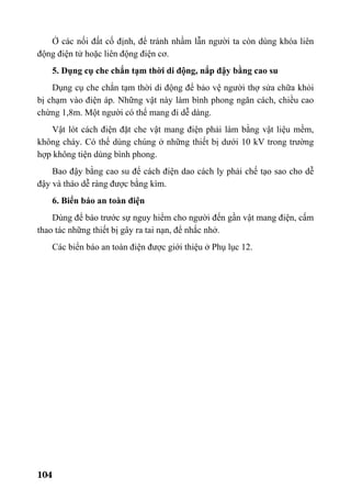104
Ở các nối đất cố định, để tránh nhầm lẫn người ta còn dùng khóa liên
động điện tử hoặc liên động điện cơ.
5. Dụng cụ che chắn tạm thời di động, nắp đậy bằng cao su
Dụng cụ che chắn tạm thời di động để bảo vệ người thợ sửa chữa khỏi
bị chạm vào điện áp. Những vật này làm bình phong ngăn cách, chiều cao
chừng 1,8m. Một người có thể mang đi dễ dàng.
Vật lót cách điện đặt che vật mang điện phải làm bằng vật liệu mềm,
không cháy. Có thể dùng chúng ở những thiết bị dưới 10 kV trong trường
hợp không tiện dùng bình phong.
Bao đậy bằng cao su để cách điện dao cách ly phải chế tạo sao cho dễ
đậy và tháo dễ ràng được bằng kìm.
6. Biển báo an toàn điện
Dùng để báo trước sự nguy hiểm cho người đến gần vật mang điện, cấm
thao tác những thiết bị gây ra tai nạn, để nhắc nhở.
Các biển báo an toàn điện được giới thiệu ở Phụ lục 12.
 