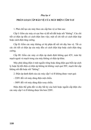 110
Phô lôc 4
Ph©n lo¹i cÊp b¶o vÖ cña m¸y ®iÖn cÇm tay
1. Phải chế tạo các máy theo các cấp bảo vệ cơ bản sau:
Cấp I: Gồm các máy có cực bảo vệ để nối đất hoặc nối "không". Các chi
tiết có điện áp đều có cách điện làm việc; một số chi tiết có cách điện kép
hoặc cách điện tăng cường.
Cấp II: Gồm các máy không có bộ phận để nối tới dây bảo vệ. Tất cả
các chi tiết có điện áp của máy đều có cách điện kép hoặc cách điện tăng
cường.
Cấp III: Gồm các máy có điện áp danh định không quá 42V, toàn bộ
mạch ngoài và mạch trong của máy không có điện áp khác.
Máy phải dùng điện ở một nguồn riêng hoặc dùng điện qua biến áp cách
ly hoặc bộ đổi điện có điện áp không tải không vượt quá 50V, mạch thứ cấp
không nối đất hoặc nối "không".
2. Điện áp danh định của các máy cấp I và II không được vượt quá:
- 220V đối với máy dùng điện một chiều.
- 380V đối với máy dùng điện xoay chiều.
Hiệu điện thế giữa đất và dây bất kỳ của lưới hoặc nguồn cấp điện cho
các máy cấp I và II không được lớn hơn 220V.
 