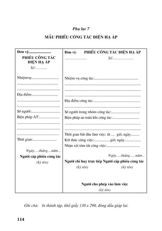 114
Phô lôc 7
MÉu phiÕu c«ng t¸c ®iÖn h¹ ¸p
Đơn vị:.......................
PHIẾU CÔNG TÁC
ĐIỆN HẠ ÁP
Sè:............
NhiÖmvô:............................
...........................................
.............................................
§Þa ®iÓm:...........................
.............................................
:............................................
Sè ng−êi:..............................
BiÖn ph¸p AT:.....................
.............................................
.............................................
............................................
Thêi gian:.........................
Ngµy.....th¸ng....n¨m...
Ng−êi cÊp phiÕu c«ng t¸c
(ký tªn)
§¬n vÞ: phiÕu c«ng t¸c ®iÖn h¹ ¸p
....................... Sè:.....................
NhiÖm vô c«ng t¸c:..............................................
................................................................................
................................................................................
................................................................................
§Þa ®iÓm c«ng t¸c:.................................................
................................................................................
Sè ng−êi trong nhãm c«ng t¸c:..............................
BiÖn ph¸p an toµn khi c«ng t¸c:............................
................................................................................
................................................................................
Thêi gian b¾t ®Çu lµm viÖc: tõ .... giê, ngµy.........
KÕt thóc c«ng viÖc:.................giê, ngµy.................
NhËn xÐt tãm t¾t c«ng viÖc:...................................
Ngµy.....th¸ng......n¨m...
Ng−êi chØ huy trùc tiÕp Ng−êi cÊp phiÕu c«ng t¸c
(ký tªn) (ký tªn)
Ng−êi cho phÐp vµo lµm viÖc
(ký tªn)
Ghi chó: In thành tập, khổ giấy 130 x 290, đóng dấu giáp lai.
 