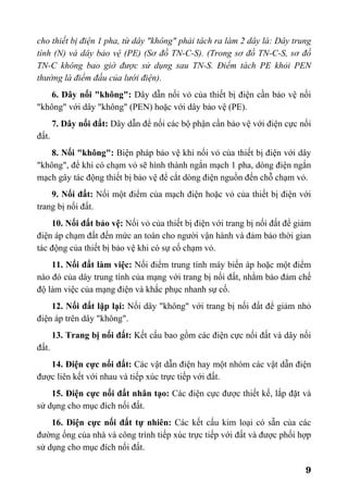 9
cho thiết bị điện 1 pha, từ dây "không" phải tách ra làm 2 dây là: Dây trung
tính (N) và dây bảo vệ (PE) (Sơ đồ TN-C-S). (Trong sơ đồ TN-C-S, sơ đồ
TN-C không bao giờ được sử dụng sau TN-S. Điểm tách PE khỏi PEN
thường là điểm đầu của lưới điện).
6. Dây nối "không": Dây dẫn nối vỏ của thiết bị điện cần bảo vệ nối
"không" với dây "không" (PEN) hoặc với dây bảo vệ (PE).
7. Dây nối đất: Dây dẫn để nối các bộ phận cần bảo vệ với điện cực nối
đất.
8. Nối "không": Biện pháp bảo vệ khi nối vỏ của thiết bị điện với dây
"không", để khi có chạm vỏ sẽ hình thành ngắn mạch 1 pha, dòng điện ngắn
mạch gây tác động thiết bị bảo vệ để cắt dòng điện nguồn đến chỗ chạm vỏ.
9. Nối đất: Nối một điểm của mạch điện hoặc vỏ của thiết bị điện với
trang bị nối đất.
10. Nối đất bảo vệ: Nối vỏ của thiết bị điện với trang bị nối đất để giảm
điện áp chạm đất đến mức an toàn cho người vận hành và đảm bảo thời gian
tác động của thiết bị bảo vệ khi có sự cố chạm vỏ.
11. Nối đất làm việc: Nối điểm trung tính máy biến áp hoặc một điểm
nào đó của dây trung tính của mạng với trang bị nối đất, nhằm bảo đảm chế
độ làm việc của mạng điện và khắc phục nhanh sự cố.
12. Nối đất lặp lại: Nối dây "không" với trang bị nối đất để giảm nhỏ
điện áp trên dây "không".
13. Trang bị nối đất: Kết cấu bao gồm các điện cực nối đất và dây nối
đất.
14. Điện cực nối đất: Các vật dẫn điện hay một nhóm các vật dẫn điện
được liên kết với nhau và tiếp xúc trực tiếp với đất.
15. Điện cực nối đất nhân tạo: Các điện cực được thiết kế, lắp đặt và
sử dụng cho mục đích nối đất.
16. Điện cực nối đất tự nhiên: Các kết cấu kim loại có sẵn của các
đường ống của nhà và công trình tiếp xúc trực tiếp với đất và được phối hợp
sử dụng cho mục đích nối đất.
 