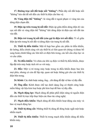 10
17. Đường trục nối đất hoặc nối "không": Phần dây nối đất hoặc nối
"không" kéo dài để nối đến các thiết bị điện cần bảo vệ.
18. Vùng điện thế "không": là vùng đất ở ngoài phạm vi vùng tản của
dòng điện chạm đất.
19. Điện áp trên trang bị nối đất: Điện áp giữa điểm dòng điện đi vào
cực nối đất và vùng điện thế "không" khi dòng điện từ điện cực nối đất tản
vào đất.
20. Điện trở trang bị nối đất (còn gọi là điện trở nối đất): Tỉ số giữa
điện áp trên trang bị nối đất và dòng điện vào trang bị nối đất.
21. Thiết bị điều khiển: Một tổ hợp bao gồm các phần tử điều khiển,
đo lường, điều chỉnh cùng với các thiết bị có liên quan tới chúng và được bổ
sung hoàn chỉnh bằng các liên kết cơ điện bên trong, các kết cấu chịu lực và
vỏ che chắn.
22. Tủ điều khiển: Vỏ chứa các khí cụ điện và thiết bị điều khiển, được
lắp đặt trên máy hoặc tách rời so với máy.
23. Hốc: Một vị trí trong máy hoặc trong tủ điều khiển được bao kín
mọi phía, nhưng có cửa để lắp ráp, quan sát hoặc thông gió cho các thiết bị
điện bên trong.
24. Kênh: Các rãnh hoặc máng, ống... chỉ dùng để đặt và bảo vệ dây dẫn.
25. Ống dẫn: Kênh được chế tạo dưới dạng ống có thành cứng hoặc
mềm bằng vật liệu kim loại hoặc phi kim loại để bảo vệ dây dẫn.
26. Mạch động lực: Mạch dùng để phân phối điện năng từ nguồn điện
đến các thiết bị trực tiếp thực hiện các thao tác công nghệ.
27. Mạch điều khiển: Mạch dùng để điều khiển hoạt động của máy và
bảo vệ mạch động lực.
28. Thiết bị đóng cắt: Những thiết bị dùng để đóng hoặc ngắt một hoặc
nhiều mạch.
29. Thiết bị điều khiển: Thiết bị trong mạch điều khiển dùng để điều
khiển máy.
 
