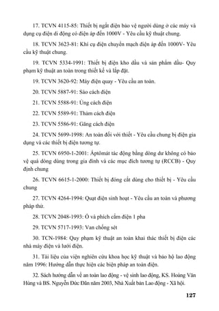 127
17. TCVN 4115-85: Thiết bị ngắt điện bảo vệ người dùng ở các máy và
dụng cụ điện di động có điện áp đến 1000V - Yêu cầu kỹ thuật chung.
18. TCVN 3623-81: Khí cụ điện chuyển mạch điện áp đến 1000V- Yêu
cầu kỹ thuật chung.
19. TCVN 5334-1991: Thiết bị điện kho dầu và sản phẩm dầu- Quy
phạm kỹ thuật an toàn trong thiết kế và lắp đặt.
19. TCVN 3620-92: Máy điện quay - Yêu cầu an toàn.
20. TCVN 5887-91: Sào cách điện
21. TCVN 5588-91: Ủng cách điện
22. TCVN 5589-91: Thảm cách điện
23. TCVN 5586-91: Găng cách điện
24. TCVN 5699-1998: An toàn đối với thiết - Yêu cầu chung bị điện gia
dụng và các thiết bị điện tương tự.
25. TCVN 6950-1-2001: Áptômát tác động bằng dòng dư không có bảo
vệ quá dòng dùng trong gia đình và các mục đích tương tự (RCCB) - Quy
định chung
26. TCVN 6615-1-2000: Thiết bị đóng cắt dùng cho thiết bị - Yêu cầu
chung
27. TCVN 4264-1994: Quạt điện sinh hoạt - Yêu cầu an toàn và phương
pháp thử.
28. TCVN 2048-1993: Ổ và phích cắm điện 1 pha
29. TCVN 5717-1993: Van chống sét
30. TCN-1984: Quy phạm kỹ thuật an toàn khai thác thiết bị điện các
nhà máy điện và lưới điện.
31. Tài liệu của viện nghiên cứu khoa học kỹ thuật và bảo hộ lao động
năm 1996: Hướng dẫn thực hiện các biện pháp an toàn điện.
32. Sách hướng dẫn về an toàn lao động - vệ sinh lao động, KS. Hoàng Văn
Hùng và BS. Nguyễn Đức Đãn năm 2003, Nhà Xuất bản Lao động - Xã hội.
 
