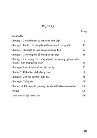 129
MỤC LỤC
Trang
Lời nói đầu
Chương 1: Các khái niệm cơ bản về an toàn điện 5
Chương 2: Tác hại của dòng điện đối với cơ thể con người 15
Chương 3: Phân tích an toàn trong các mạng điện 23
Chương 4: Các biện pháp đề phòng tai nạn điện 36
Chương 5: Ảnh hưởng của trường điện từ tần số công nghiệp và tần
số rađiô, biện pháp phòng tránh 68
Chương 6: Bảo vệ an toàn lưới điện cao áp 73
Chương 7: Tĩnh điện- cách phòng tránh 80
Chương 8: Cấp cứu người bị điện giật 85
Chương 9: Chống sét 90
Chương 10: Các trang bị, phương tiện cần thiết cho an toàn điện 100
Phụ lục 105
Danh mục tài liệu tham khảo 126
 