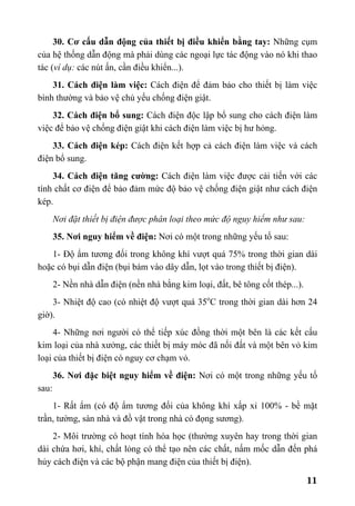 11
30. Cơ cấu dẫn động của thiết bị điều khiển bằng tay: Những cụm
của hệ thống dẫn động mà phải dùng các ngoại lực tác động vào nó khi thao
tác (ví dụ: các nút ấn, cần điều khiển...).
31. Cách điện làm việc: Cách điện để đảm bảo cho thiết bị làm việc
bình thường và bảo vệ chủ yếu chống điện giật.
32. Cách điện bổ sung: Cách điện độc lập bổ sung cho cách điện làm
việc để bảo vệ chống điện giật khi cách điện làm việc bị hư hỏng.
33. Cách điện kép: Cách điện kết hợp cả cách điện làm việc và cách
điện bổ sung.
34. Cách điện tăng cường: Cách điện làm việc được cải tiến với các
tính chất cơ điện để bảo đảm mức độ bảo vệ chống điện giật như cách điện
kép.
Nơi đặt thiết bị điện được phân loại theo mức độ nguy hiểm như sau:
35. Nơi nguy hiểm về điện: Nơi có một trong những yếu tố sau:
1- Độ ẩm tương đối trong không khí vượt quá 75% trong thời gian dài
hoặc có bụi dẫn điện (bụi bám vào dây dẫn, lọt vào trong thiết bị điện).
2- Nền nhà dẫn điện (nền nhà bằng kim loại, đất, bê tông cốt thép...).
3- Nhiệt độ cao (có nhiệt độ vượt quá 35o
C trong thời gian dài hơn 24
giờ).
4- Những nơi người có thể tiếp xúc đồng thời một bên là các kết cấu
kim loại của nhà xưởng, các thiết bị máy móc đã nối đất và một bên vỏ kim
loại của thiết bị điện có nguy cơ chạm vỏ.
36. Nơi đặc biệt nguy hiểm về điện: Nơi có một trong những yếu tố
sau:
1- Rất ẩm (có độ ẩm tương đối của không khí xấp xỉ 100% - bề mặt
trần, tường, sàn nhà và đồ vật trong nhà có đọng sương).
2- Môi trường có hoạt tính hóa học (thường xuyên hay trong thời gian
dài chứa hơi, khí, chất lỏng có thể tạo nên các chất, nấm mốc dẫn đến phá
hủy cách điện và các bộ phận mang điện của thiết bị điện).
 