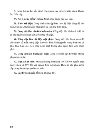 12
3- Đồng thời có hai yếu tố trở lên ở nơi nguy hiểm về điện nêu ở khoản
36, Điều này.
37. Nơi ít nguy hiểm về điện: Nơi không thuộc hai loại trên.
38. Thiết trí điện: Công trình điện tập hợp thiết bị điện dùng để sản
xuất, biến đổi, truyền dẫn, phân phối và tiêu thụ điện năng.
39. Công việc làm cắt điện hoàn toàn: Công việc tiến hành mà ở đó tất
cả các nguồn dẫn điện đến đều được cắt điện.
40. Công việc làm cắt điện một phần: Công việc tiến hành mà ở đó
chỉ có một số phần mang điện được cắt điện. Những phần mang điện còn lại
phải thực hiện các biện pháp ngăn cách không cho người làm việc chạm
phải.
41. Công việc làm không cắt điện: Công việc làm trực tiếp trên những
phần mang điện.
42. Điện áp an toàn: Điện áp không vượt quá 36V đối với nguồn điện
xoay chiều và 48V đối với nguồn điện một chiều. Điện áp này phải được
cấp từ nguồn cung cấp điện an toàn.
43. Các ký hiệu quốc tế (xem Phụ lục 11).
 