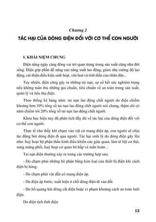 13
Ch−¬ng 2
T¸C H¹I CñA DßNG §IÖN §èI VíI C¥ THÓ CON NG¦êI
I. KHÁI NIỆM CHUNG
Điện năng ngày càng đóng vai trò quan trọng trong sản xuất cũng như đời
sống. Điện góp phần để nâng cao năng xuất lao động, giảm nhẹ cường độ lao
động, cải thiện điều kiện sinh hoạt, văn hoá và tinh thần của nhân dân...
Tuy nhiên, điện cũng gây ra những tai nạn, sự cố hết sức nghiêm trọng
nếu không tuân thủ những qui chuẩn, tiêu chuẩn về an toàn trong sản xuất,
quản lý và tiêu thụ điện.
Theo thống kê hàng năm: tai nạn lao động chết người do điện chiếm
khoảng hơn 10% tổng số tai nạn lao đông chết người nói chung, thậm chí có
năm chiếm tới 20% tổng số tai nạn lao động chết người.
Khoa học hiện nay đã phân tích đầy đủ về tác hại của dòng điện đối với
cơ thể con người.
Thực tế cho thấy khi chạm vào vật có mang điện áp, con người sẽ chịu
tác động bởi dòng điện đi qua người. Tác hại sinh lý do dòng điện gây lên
như: huỷ hoại bộ phận thần kinh điều khiển các giác quan, làm tê liệt cơ thịt,
sưng màng phổi, huỷ hoại cơ quan hô hấp và tuần hoàn...
Tai nạn điện thường xảy ra trong các trường hợp sau:
- Do chạm phải những bộ phận bằng kim loại của thiết bị điện khi cách
điện bị hỏng.
- Do chạm phải vật dẫn có mang điện áp.
- Do điện áp bước, xuất hiện ở chỗ dòng điện đi vào đất.
- Do hồ quang khi đóng cắt điện hoặc vi phạm khoảng cách an toàn lưới
điện.
Do điện tích tĩnh điện
 