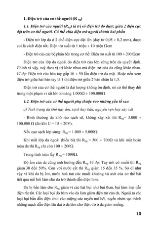 15
1. Điện trở của cơ thể người (R ng)
1.1. Điện trở của người (Rng) là trị số điện trở đo được giữa 2 điện cực
đặt trên cơ thể người. Có thể chia điện trở người thành hai phần
- Điện trở lớp da ở 2 chỗ điện cực đặt lên (dày từ 0,05 ÷ 0,2 mm), được
coi là cách điện tốt; Điện trở suất từ 1 triệu ÷ 10 triệu Ωcm
- Điện trở của các bộ phận bên trong cơ thể: Điện trở suất từ 100 ÷ 200 Ωcm
Điện trở của lớp da ngoài do điện trở của lớp sừng trên da quyết định.
Chính vì vậy, tuỳ theo vị trí khác nhau mà điện trở của da cũng khác nhau.
Ví dụ: Điện trở của bàn tay gấp 10 ÷ 50 lần điện trở da mặt. Hoặc nếu xem
điện trở giữa hai bàn tay là 1 thì điện trở giữa 2 bàn chân là 1,3.
Điện trở của cơ thể người là đại lượng không ổn định, nó có thể thay đổi
trong một phạm vi rất lớn khoảng 1.000Ω ÷ 100.000Ω
1.2. Điện trở của cơ thể người phụ thuộc vào những yếu tố sau
a) Tình trạng da khô hay ẩm, sạch hay bẩn, nguyên vẹn hay xây xát
- Bình thường da khô ráo sạch sẽ, không xây xát thì Rng= 3.000 ÷
100.000 Ω (đo khi U = 15 ÷ 20V).
Nếu cạo sạch lớp sừng: Rng = 1.000 ÷ 5.000Ω.
Khi mất lớp da ngoài (biểu bì) thì Rng = 500 ÷ 700Ω và khi mất hoàn
toàn da thì Rng chỉ còn 100 ÷ 200Ω.
Trong tính toán lấy R ng = 1000Ω.
Độ ẩm của da cũng ảnh hưởng đến Rng. Ví dụ: Tay ướt có muối thì Rng
giảm 30 đến 50%. Còn với nước cất thì Rng giảm 15 đến 35 %. Sở dĩ như
vậy vì khi da bị ẩm, nước hoà tan các muối khoáng và axít của cơ thể bài
tiết qua mồ hôi làm cho da trở thành dẫn điện hơn.
Da bị bẩn làm cho Rng giảm vì các hạt bụi như bụi than, bụi kim loại dẫn
điện rất tốt. Các loại bụi đó bám vào da làm giảm điện trở của da. Ngoài ra các
loại bụi bẩn dẫn điện chui vào miệng các tuyến mồ hôi, tuyến nhờn tạo thành
những mạch dẫn điện lâu dài ở da làm cho điện trở ở da giảm xuống.
 