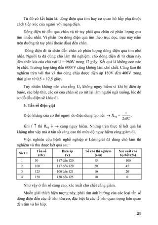 21
Từ đó có kết luận là: dòng điện qua tim hay cơ quan hô hấp phụ thuộc
cách tiếp xúc của người với mạng điện.
Dòng điện từ đầu qua chân và từ tay phải qua chân có phân lượng qua
tim nhiều nhất. Vì phần lớn dòng điện qua tim theo trục dọc, trục này nằm
trên đường từ tay phải (hoặc đầu) đến chân.
Dòng điện đi từ chân đến chân có phân lượng dòng điện qua tim nhỏ
nhất. Người ta đã dùng chó làm thí nghiệm, cho dòng điện đi từ chân này
đến chân kia của chó với U = 960V trong 12 giây. Kết quả là không con nào
bị chết. Trường hợp tăng đến 6000V cũng không làm chó chết. Cũng làm thí
nghiệm trên với thỏ và thỏ cũng chịu được điện áp 180V đến 400V trong
thời gian từ 0,5 ÷ 12,5 giây.
Tuy nhiên không nên cho rằng Ub không nguy hiểm vì khi bị điện áp
bước, các bắp thịt, các cơ của chân sẽ co rút lại làm người ngã xuống, lúc đó
sơ đồ đấu điện sẽ khác đi.
5. Tần số điện giật
Điện kháng của cơ thể người do điện dung tạo nên → Xng =
fC2
1
π
.
Khi f ↑ thì Rng ↓ → càng nguy hiểm. Nhưng trên thực tế kết quả lại
không như vậy mà ở tần số càng cao thì mức độ nguy hiểm càng giảm đi.
Viện nghiên cứu bệnh nghề nghiệp ở Lêningrát đã dùng chó làm thí
nghiệm và thu được kết quả sau:
Số TT
Tần số
(Hz)
Điện áp
(V)
Số chó thí nghiệm
(con)
Xác suất chó
bị chết (%)
1 50 117 đến 120 15 100
2 100 117 đến 120 20 45
3 125 100 đến 121 10 20
4 150 120 đến 125 10 0
Như vậy ở tần số càng cao, xác xuất chó chết càng giảm.
Muốn giải thích hiện tượng này, phải tìm ảnh hưởng của các loại tần số
dòng điện đến các tế bào hữu cơ, đặc biệt là các tế bào quan trọng liên quan
đến tim và hô hấp.
 