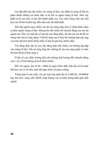 22
Lúc đặt điện áp một chiều vào màng tế bào, các phần tử trong tế bào bị
phân thành những ion khác dấu và bị hút ra ngoài màng tế bào. Như vậy
phần tử bị cực hoá và kéo dài thành ngẫu cực. Các chức năng sinh vật, hoá
học của tế bào bị phá huỷ đến một mức độ nhất định.
Nếu đặt nguồn xoay chiều vào thì ion cũng chạy theo 2 chiều khác nhau
ra phía ngoài màng tế bào. Nhưng lúc đổi chiều thì chuyển động của ion lại
ngược lại. Nếu với một tần số nào đó của dòng điện, tốc độ của ion đủ để cứ
trong một chu kì chạy được 2 lần bề rộng của tế bào thì trường hợp này ứng
với mức độ kích thích nhiều nhất, tế bào bị phá huỷ nhiều nhất.
Với dòng điện tần số cao, khi dòng điện đổi chiều, ion không kịp đập
vào màng tế bào. Tần số càng tăng lên, đường đi của ion càng ngắn và mức
độ kích thích tế bào càng ít.
Ở tần số cao, điện trường hầu như không ảnh hưởng đến chuyển động
của i- on, tế bào không bị kích thích nhiều.
Đối với người, tần số 50 ÷ 60Hz là nguy hiểm nhất. Khi tần số bé hoặc
lớn hơn các trị số trên, mức độ nguy hiểm sẽ giảm xuống.
Trong thực tế sản xuất, với các loại máy phát tần số 3.000 Hz, 10.000Hz
hay lớn hơn, công suất 10kW cũng không xảy ra hiện tượng điện giật chết
người.
 