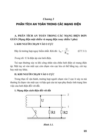 23
Ch−¬ng 3
PH¢N TÝCH AN TOµN TRONG C¸C M¹NG §IÖN
A. PHÂN TÍCH AN TOÀN TRONG CÁC MẠNG ĐIỆN ĐƠN
GIẢN (Mạng điện một chiều và mạng điện xoay chiều 1 pha)
I. KHI NGƯỜI CHẠM VÀO 2 CỰC
Đây là trường hợp nguy hiểm nhất. Khi đó: Ing =
ngR
U
(CT 3.1)
Trong đó: U là điện áp của lưới điện.
Tai nạn thường xảy ra khi công nhân sửa chữa lưới điện có mang điện
áp. Một tay sờ vào một cực còn chạm vào cực kia có thể bằng tay, cùi tay
hay một tay khác.
II. KHI NGƯỜI CHẠM VÀO 1 CỰC
Trong thực tế vận hành, trường hợp người chạm vào 2 cực ít xảy ra mà
thường là chạm vào một cực và hậu quả của tai nạn phụ thuộc tình trạng làm
việc của lưới điện đối với đất.
1. Mạng điện cách điện đối với đất
Hình 3.1.
 