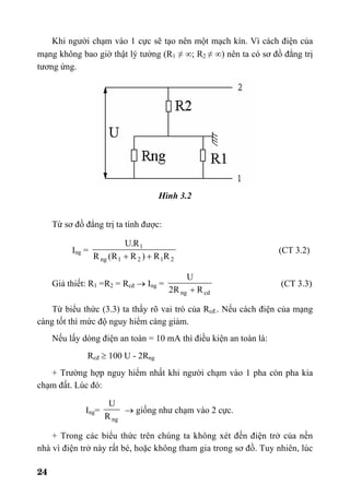 24
Khi người chạm vào 1 cực sẽ tạo nên một mạch kín. Vì cách điện của
mạng không bao giờ thật lý tưởng (R1 ≠ ∞; R2 ≠ ∞) nên ta có sơ đồ đẳng trị
tương ứng.
Hình 3.2
Từ sơ đồ đẳng trị ta tính được:
Ing =
2121ng
1
RR)RR(R
R.U
++
(CT 3.2)
Giả thiết: R1 =R2 = Rcđ → Ing =
cdng RR2
U
+
(CT 3.3)
Từ biểu thức (3.3) ta thấy rõ vai trò của Rcđ.. Nếu cách điện của mạng
càng tốt thì mức độ nguy hiểm càng giảm.
Nếu lấy dòng điện an toàn = 10 mA thì điều kiện an toàn là:
Rcđ ≥ 100 U - 2Rng
+ Trường hợp nguy hiểm nhất khi người chạm vào 1 pha còn pha kia
chạm đất. Lúc đó:
Ing=
ngR
U
→ giống như chạm vào 2 cực.
+ Trong các biểu thức trên chúng ta không xét đến điện trở của nền
nhà vì điện trở này rất bé, hoặc không tham gia trong sơ đồ. Tuy nhiên, lúc
 