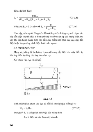 26
Từ đó ta tính được:
Ing =
0cd0cdchng
cd
RR)RR)(RR(
R.U
+++
(CT 3.5)
Nếu xem Ro = 0 (vì nhỏ) Ing =
chng RR
U
+
(CT 3.6)
Như vậy, nếu người đứng trên đất ướt hay trên đường ray mà chạm vào
dây dẫn điện sẽ phải chịu 1 điện áp bằng toàn bộ điện áp của mạng điện. Do
vậy khi vận hành mạng điện này rất nguy hiểm nên phải treo cao dây dẫn
điện hoặc tăng cường cách điện dưới chân người.
2.2. Mạng điện 2 dây
Mạng này dùng để đo lường 1 pha, để cung cấp điện cho máy biến áp
hàn hay biến áp dùng cho loại đèn cầm tay...
Khi chạm vào cực có nối đất
Hình 3.5
Bình thường khi chạm vào cực có nối đất không nguy hiểm gì vì:
Ung = Ilv.Rab (CT 3.7)
Trong đó: Ilv là dòng điện làm việc của mạng điện
Rab là điện trở của đoạn dây dẫn ab
 