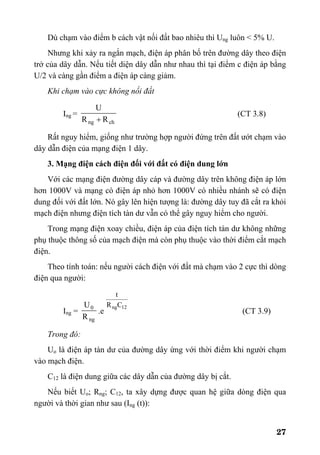 27
Dù chạm vào điểm b cách vật nối đất bao nhiêu thì Ung luôn < 5% U.
Nhưng khi xảy ra ngắn mạch, điện áp phân bố trên đường dây theo điện
trở của dây dẫn. Nếu tiết diện dây dẫn như nhau thì tại điểm c điện áp bằng
U/2 và càng gần điểm a điện áp càng giảm.
Khi chạm vào cực không nối đất
Ing =
chng RR
U
+
(CT 3.8)
Rất nguy hiểm, giống như trường hợp người đứng trên đất ướt chạm vào
dây dẫn điện của mạng điện 1 dây.
3. Mạng điện cách điện đối với đất có điện dung lớn
Với các mạng điện đường dây cáp và đường dây trên không điện áp lớn
hơn 1000V và mạng có điện áp nhỏ hơn 1000V có nhiều nhánh sẽ có điện
dung đối với đất lớn. Nó gây lên hiện tượng là: đường dây tuy đã cắt ra khỏi
mạch điện nhưng điện tích tàn dư vẫn có thể gây nguy hiểm cho người.
Trong mạng điện xoay chiều, điện áp của điện tích tàn dư không những
phụ thuộc thông số của mạch điện mà còn phụ thuộc vào thời điểm cắt mạch
điện.
Theo tính toán: nếu người cách điện với đất mà chạm vào 2 cực thì dòng
điện qua người:
Ing =
ng
0
R
U
.e
12ngCR
t
(CT 3.9)
Trong đó:
Uo là điện áp tàn dư của đường dây ứng với thời điểm khi người chạm
vào mạch điện.
C12 là điện dung giữa các dây dẫn của đường dây bị cắt.
Nếu biết Uo; Rng; C12, ta xây dựng được quan hệ giữa dòng điện qua
người và thời gian như sau (Ing (t)):
 