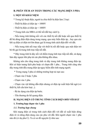 29
B. PHÂN TÍCH AN TOÀN TRONG CÁC MẠNG ĐIỆN 3 PHA
I. MỘT SỐ KHÁI NIỆM
* Trong kỹ thuật điện, người ta chia thiết bị điện làm 2 loại:
- Thiết bị điện có điện áp > 1000V
- Thiết bị điện có điện áp < 1000V
* Trung tính của MBA có thể nối đất hay cách ly.
- Nếu trung tính không nối với các thiết bị nối đất hoặc nối qua thiết bị
để bù dòng điện điện dung trong mạng, qua máy biến điện áp... hay qua các
khí cụ điện có điện trở lớn được gọi là trung tính cách điện đối với đất.
- Nếu trung tính nối trực tiếp với thiết bị nối đất hoặc qua một điện trở
bé thì gọi là trung tính trực tiếp nối đất.
* Dây trung tính là dây nối với điểm trung tính trực tiếp nối đất, sử dụng
làm dây ngược khi phụ tải các pha không đều nhau.
Không nên cho rằng trung tính và dây trung tính không mang điện áp.
Khi có hiện tượng lệch pha hoặc có chạm đất 1 pha... Trung tính cũng như
dây trung tính đều mang điện áp nguy hiểm đến tính mạng người.
* Trong mạng 3 pha có những trường hợp tai nạn sau:
- Chạm vào 2 hoặc 3 pha
- Chạm vào 1 pha.
- Chạm vào vật không dẫn điện nhưng có điện áp xuất hiện bất ngờ (vỏ
thiết bị, kết cấu kim loại...).
- Bị tác dụng của điện áp bước.
- Tổn thương do hồ quang điện.
II. MẠNG ĐIỆN CÓ TRUNG TÍNH CÁCH ĐIỆN ĐỐI VỚI ĐẤT
1. Trường hợp chạm vào 1 pha
1.1. Trường hợp chung
Khi mạng điện có trung tính cách điện đối với đất sẽ xuất hiện dòng
điện rò và dòng điện dung của các pha với đất. Khi người chạm vào 1 pha
nào đó (ví dụ pha C). Ta có sơ đồ nguyên lý như sau:
 