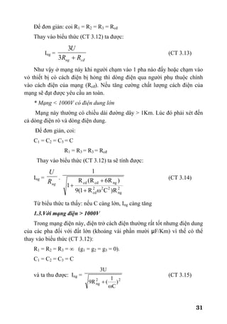 31
Để đơn giản: coi R1 = R2 = R3 = Rcđ
Thay vào biểu thức (CT 3.12) ta được:
Ing =
cđng RR
U
+3
3
(CT 3.13)
Như vậy ở mạng này khi người chạm vào 1 pha nào đấy hoặc chạm vào
vỏ thiết bị có cách điện bị hỏng thì dòng điện qua người phụ thuộc chính
vào cách điện của mạng (Rcđ). Nếu tăng cường chất lượng cách điện của
mạng sẽ đạt được yêu cầu an toàn.
* Mạng < 1000V có điện dung lớn
Mạng này thường có chiều dài đường dây > 1Km. Lúc đó phải xét đến
cả dòng điện rò và dòng điện dung.
Để đơn giản, coi:
C1 = C2 = C3 = C
R1 = R3 = R3 = Rcđ
Thay vào biểu thức (CT 3.12) ta sẽ tính được:
Ing =
ngR
U
.
2
ng
222
cd
ngcdcd
R)CR1(9
)R6R(R
1
1
ω+
+
+
(CT 3.14)
Từ biểu thức ta thấy: nếu C càng lớn, Ing càng tăng
1.3.Với mạng điện > 1000V
Trong mạng điện này, điện trở cách điện thường rất tốt nhưng điện dung
của các pha đối với đất lớn (khoảng vài phần mười µF/Km) vì thế có thể
thay vào biểu thức (CT 3.12):
R1 = R2 = R3 = ∞ (g1 = g2 = g3 = 0).
C1 = C2 = C3 = C
và ta thu được: Ing =
22
ng )
C
1
(R9
U3
ω
+
(CT 3.15)
 