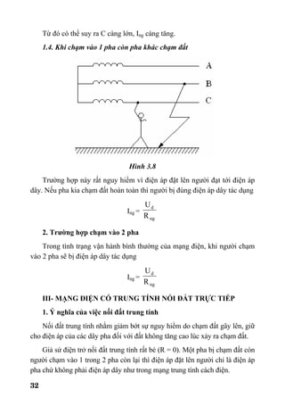 32
Từ đó có thể suy ra C càng lớn, Ing càng tăng.
1.4. Khi chạm vào 1 pha còn pha khác chạm đất
Hình 3.8
Trường hợp này rất nguy hiểm vì điện áp đặt lên người đạt tới điện áp
dây. Nếu pha kia chạm đất hoàn toàn thì người bị đúng điện áp dây tác dụng
Ing =
ng
d
R
U
2. Trường hợp chạm vào 2 pha
Trong tình trạng vận hành bình thường của mạng điện, khi người chạm
vào 2 pha sẽ bị điện áp dây tác dụng
Ing =
ng
d
R
U
III- MẠNG ĐIỆN CÓ TRUNG TÍNH NỐI ĐẤT TRỰC TIẾP
1. Ý nghĩa của việc nối đất trung tính
Nối đất trung tính nhằm giảm bớt sự nguy hiểm do chạm đất gây lên, giữ
cho điện áp của các dây pha đối với đất không tăng cao lúc xảy ra chạm đất.
Giả sử điện trở nối đất trung tính rất bé (R = 0). Một pha bị chạm đất còn
người chạm vào 1 trong 2 pha còn lại thì điện áp đặt lên người chỉ là điện áp
pha chứ không phải điện áp dây như trong mạng trung tính cách điện.
 