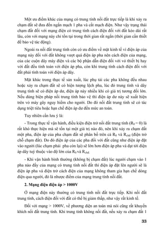 33
Một ưu điểm khác của mạng có trung tính nối đất trực tiếp là khi xảy ra
chạm đất sẽ đưa đến ngắn mạch 1 pha và cắt mạch điện. Như vậy trạng thái
chạm đất đối với mạng điện có trung tính cách điện đối với đất kéo dài rất
lâu, còn với mạng này chỉ tồn tại trong thời gian rất ngắn (thời gian cần thiết
để bảo vệ tác động).
Ngoài ra nối đất trung tính còn có ưu điểm về mặt kinh tế vì điện áp của
mạng này đối với đất không vượt quá điện áp pha nên cách điện của mạng,
của các cuộn dây máy điện và các bộ phận dẫn điện đối với vỏ thiết bị hay
với đất đều tính toán với điện áp pha, còn khi trung tính cách điện đối với
đất phải tính toán với điện áp dây.
Mặt khác trong thực tế sản xuất, lúc phụ tải các pha không đều nhau
hoặc xảy ra chạm đất sẽ có hiện tượng lệch pha, lúc đó trung tính và dây
trung tính sẽ có điện áp dư, điện áp này nhiều khi có giá trị tương đối lớn.
Nếu dùng biện pháp nối trung tính bảo vệ thì điện áp dư này sẽ xuất hiện
trên vỏ máy gây nguy hiểm cho người. Do đó nối đất trung tính sẽ có tác
dụng triệt tiêu hoặc hạn chế điện áp dư đến mức an toàn.
Tuy nhiên cần lưu ý là:
- Trong thực tế vận hành, điều kiện điện trở nối đất trung tính (R0 = 0) là
rất khó thực hiện mà sẽ tồn tại một giá trị nào đó, nên khi xảy ra chạm đất
một pha, điện áp của pha chạm đất sẽ phân bố trên cả R0 và Rchđ (điện trở
chỗ chạm đất). Do đó điện áp của các pha đối với đất cũng như điện áp đặt
vào người (lúc chạm phải pha còn lại) sẽ lớn hơn điện áp pha và đạt tới điện
áp dây tuỳ thuộc vào độ lớn của R0 và Rchđ.
- Khi vận hành bình thường (không bị chạm đất) lúc người chạm vào 1
pha nào đấy của mạng có trung tính nối đất thì điện áp đặt lên người sẽ là
điện áp pha và điện trở cách điện của mạng không tham gia hạn chế dòng
điện qua người, đó là nhược điểm của mạng trung tính nối đất.
2. Mạng điện điện áp > 1000V
Ở mạng điện này thường có trung tính nối đất trực tiếp. Khi nối đất
trung tính, cách điện đối với đất có thể bị giảm thấp, như vậy rất kinh tế.
Đối với mạng > 1000V, về phương diện an toàn mà nói cũng rất khuyến
khích nối đất trung tính. Khi trung tính không nối đất, nếu xảy ra chạm đất 1
 