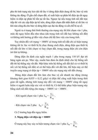 34
pha thì tình trạng này kéo dài rất lâu vì dòng điện điện dung rất bé, bảo vệ rơle
không tác động. ë gần chỗ chạm đất, sẽ xuất hiện sự phân bố điện áp rất nguy
hiểm và điện áp phân bố tồn tại rất lâu. Ngược lại nếu trung tính nối đất trực
tiếp thì với các cấp điện áp kể trên, dòng điện chạm đất nhất định sẽ rất lớn và
khi nào cũng đủ cho bảo vệ dòng điện cực đại tác động và cắt chỗ bị sự cố.
Ngoài ra ở trạng thái bình thường của mạng này thì khi chạm vào 1 pha,
mức độ nguy hiểm đều như nhau (dù trung tính nối đất hay không nối đất)
và không ảnh hưởng gì đến việc chọn chế độ làm việc của trung tính.
Tuy nhiên đối với mạng > 1000V có trung tính nối đất chỉ có hiện tượng
không tốt là: lúc vỏ thiết bị bị chọc thủng cách điện, dòng điện qua thiết bị
nối đất rất lớn vì khi chạm vỏ hay chạm đất, trong mạng điện chỉ còn điện
trở thứ tự không.
Dòng điện ổn định của ngắn mạch 1 pha trong mạng 110 kV đạt tới
hàng ngàn am pe. Như vậy, muốn bảo đảm ổn định nhiệt cho hệ thống nối
đất thì hệ thống này rất đắt. Mặt khác trên hệ thống nối đất (kể cả vỏ thiết bị
nối với hệ thống nối đất) sẽ có thế hiệu đối với đất lớn, thế hiệu này có thể
truyền sang mạng có điện áp < 1000V nếu các mạng này nối đất chung.
Dòng điện chạm đất lớn làm cho bảo vệ cắt nhanh tác động (trong
khoảng thời gian 0,035 ÷ 0,12 giây) và điện thế cũng xuất hiện trong thời
gian rất ngắn, nhưng tình trạng này đối với mạng < 1000V cũng rất nguy
hiểm vì người luôn tiếp xúc với vỏ thiết bị. Có thể khắc phục hiện tượng này
bằng cách nối đất riêng cho mạng > 1000V và < 1000V.
- Khi người chạm vào 1 pha: Ing =
ng
f
R
U
.
- Khi chạm vào 2 pha: Ing =
ng
d
R
U
Cả 2 trường hợp đều nguy hiểm.
3. Mạng điện với điện áp < 1000V
Ở mạng này hay xảy ra hiện tượng chạm vào 1 pha: Ing =
ng
f
R
U
 