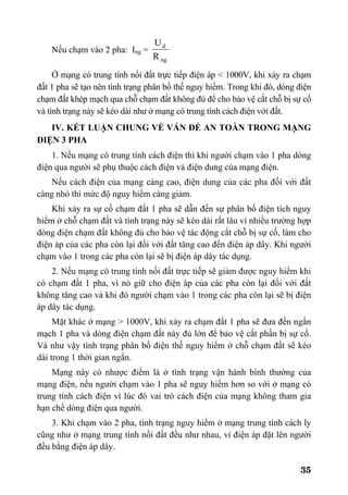 35
Nếu chạm vào 2 pha: Ing =
ng
d
R
U
Ở mạng có trung tính nối đất trực tiếp điện áp < 1000V, khi xảy ra chạm
đất 1 pha sẽ tạo nên tình trạng phân bố thế nguy hiểm. Trong khi đó, dòng điện
chạm đất khép mạch qua chỗ chạm đất không đủ để cho bảo vệ cắt chỗ bị sự cố
và tình trạng này sẽ kéo dài như ở mạng có trung tính cách điện với đất.
IV. KẾT LUẬN CHUNG VỀ VẤN ĐỀ AN TOÀN TRONG MẠNG
ĐIỆN 3 PHA
1. Nếu mạng có trung tính cách điện thì khi người chạm vào 1 pha dòng
điện qua người sẽ phụ thuộc cách điện và điện dung của mạng điện.
Nếu cách điện của mạng càng cao, điện dung của các pha đối với đất
càng nhỏ thì mức độ nguy hiểm càng giảm.
Khi xảy ra sự cố chạm đất 1 pha sẽ dẫn đến sự phân bố điện tích nguy
hiểm ở chỗ chạm đất và tình trạng này sẽ kéo dài rất lâu vì nhiều trường hợp
dòng điện chạm đất không đủ cho bảo vệ tác động cắt chỗ bị sự cố, làm cho
điện áp của các pha còn lại đối với đất tăng cao đến điện áp dây. Khi người
chạm vào 1 trong các pha còn lại sẽ bị điện áp dây tác dụng.
2. Nếu mạng có trung tính nối đất trực tiếp sẽ giảm được nguy hiểm khi
có chạm đất 1 pha, vì nó giữ cho điện áp của các pha còn lại đối với đất
không tăng cao và khi đó người chạm vào 1 trong các pha còn lại sẽ bị điện
áp dây tác dụng.
Mặt khác ở mạng > 1000V, khi xảy ra chạm đất 1 pha sẽ đưa đến ngắn
mạch 1 pha và dòng điện chạm đất này đủ lớn để bảo vệ cắt phần bị sự cố.
Và như vậy tình trạng phân bố điện thế nguy hiểm ở chỗ chạm đất sẽ kéo
dài trong 1 thời gian ngắn.
Mạng này có nhược điểm là ở tình trạng vận hành bình thường của
mạng điện, nếu người chạm vào 1 pha sẽ nguy hiểm hơn so với ở mạng có
trung tính cách điện vì lúc đó vai trò cách điện của mạng không tham gia
hạn chế dòng điện qua người.
3. Khi chạm vào 2 pha, tình trạng nguy hiểm ở mạng trung tính cách ly
cũng như ở mạng trung tính nối đất đều như nhau, vì điện áp đặt lên người
đều bằng điện áp dây.
 