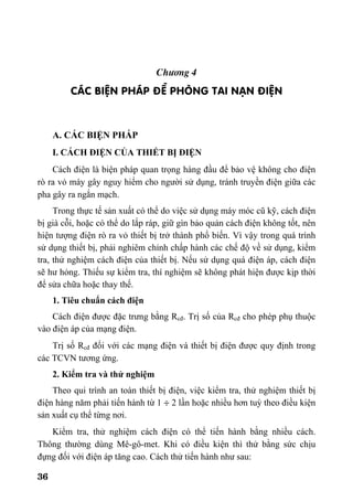 36
Ch−¬ng 4
C¸C BIÖN PH¸P §Ò PHßNG TAI N¹N §IÖN
A. CÁC BIỆN PHÁP
I. CÁCH ĐIỆN CỦA THIẾT BỊ ĐIỆN
Cách điện là biện pháp quan trọng hàng đầu để bảo vệ không cho điện
rò ra vỏ máy gây nguy hiểm cho người sử dụng, tránh truyền điện giữa các
pha gây ra ngắn mạch.
Trong thực tế sản xuất có thể do việc sử dụng máy móc cũ kỹ, cách điện
bị già cỗi, hoặc có thể do lắp ráp, giữ gìn bảo quản cách điện không tốt, nên
hiện tượng điện rò ra vỏ thiết bị trở thành phổ biến. Vì vậy trong quá trình
sử dụng thiết bị, phải nghiêm chỉnh chấp hành các chế độ về sử dụng, kiểm
tra, thử nghiệm cách điện của thiết bị. Nếu sử dụng quá điện áp, cách điện
sẽ hư hỏng. Thiếu sự kiểm tra, thí nghiệm sẽ không phát hiện được kịp thời
để sửa chữa hoặc thay thế.
1. Tiêu chuẩn cách điện
Cách điện được đặc trưng bằng Rcđ. Trị số của Rcđ cho phép phụ thuộc
vào điện áp của mạng điện.
Trị số Rcđ đối với các mạng điện và thiết bị điện được quy định trong
các TCVN tương ứng.
2. Kiểm tra và thử nghiệm
Theo qui trình an toàn thiết bị điện, việc kiểm tra, thử nghiệm thiết bị
điện hàng năm phải tiến hành từ 1 ÷ 2 lần hoặc nhiều hơn tuỳ theo điều kiện
sản xuất cụ thể từng nơi.
Kiểm tra, thử nghiệm cách điện có thể tiến hành bằng nhiều cách.
Thông thường dùng Mê-gô-met. Khi có điều kiện thì thử bằng sức chịu
đựng đối với điện áp tăng cao. Cách thử tiến hành như sau:
 