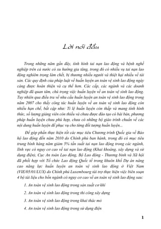 1
Lêi nãi ®Çu
Trong những năm gần đây, tình hình tai nạn lao động và bệnh nghề
nghiệp trên cả nước có xu hướng gia tăng, trong đó có nhiều vụ tai nạn lao
động nghiêm trọng làm chết, bị thương nhiều người và thiệt hại nhiều về tài
sản. Các quy định của pháp luật về huấn luyện an toàn vệ sinh lao động ngày
càng được hoàn thiện và cụ thể hơn. Các cấp, các ngành và các doanh
nghiệp đã quan tâm, chú trọng việc huấn luyện về an toàn vệ sinh lao động.
Tuy nhiên qua điều tra về nhu cầu huấn luyện an toàn vệ sinh lao động trong
năm 2007 cho thấy công tác huấn luyện về an toàn vệ sinh lao động còn
nhiều hạn chế, bất cập như: Tỉ lệ huấn luyện còn thấp và mang tính hình
thức, số lượng giảng viên còn thiếu và chưa được đào tạo có bài bản, phương
pháp huấn luyện chưa phù hợp, chưa có những bộ giáo trình chuẩn về các
nội dung huấn luyện để phục vụ cho từng đối tượng huấn luyện...
Để góp phần thực hiện tốt các mục tiêu Chương trình Quốc gia về Bảo
hộ lao động đến năm 2010 do Chính phủ ban hành, trong đó có mục tiêu
trung bình hàng năm giảm 5% tần suất tai nạn lao động trong các ngành,
lĩnh vực có nguy cơ cao về tai nạn lao động (Khai khoáng, xây dựng và sử
dụng điện), Cục An toàn Lao động, Bộ Lao động - Thương binh và Xã hội
đã phối hợp với Tổ chức Lao động Quốc tế trong khuôn khổ Dự án nâng
cao năng lực huấn luyện an toàn vệ sinh lao động ở Việt Nam
(VIE/05/01/LUX) do Chính phủ Luxembourg tài trợ thực hiện việc biên soạn
4 bộ tài liệu cho bốn ngành có nguy cơ cao về an toàn vệ sinh lao động sau:
1. An toàn vệ sinh lao động trong sản xuất cơ khí
2. An toàn vệ sinh lao động trong thi công xây dựng
3. An toàn vệ sinh lao động trong khai thác mỏ
4. An toàn vệ sinh lao động trong sử dụng điện
 